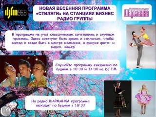 НОВАЯ ВЕСЕННЯЯ ПРОГРАММА
            «СТИЛЯГИ» НА СТАНЦИЯХ БИЗНЕС
                   РАДИО ГРУППЫ


В программе не учат классическим сочетаниям и скучным
 приемам. Здесь советуют быть ярким и стильным, чтобы
всегда и везде быть в центре внимания, в фокусе фото- и
                      видео- камер!




                       Слушайте программу ежедневно по
                       будням в 10:30 и 17:30 на DJ FM




          На радио ШАРМАНКА программа
            выходит по будням в 18:30
 