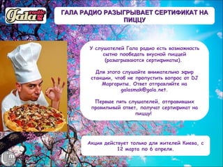 ГАЛА РАДИО РАЗЫГРЫВАЕТ СЕРТИФИКАТ НА
               ПИЦЦУ



       У слушателей Гала радио есть возможность
            сытно пообедать вкусной пиццей
             (разыгрываются сертификаты).

         Для этого слушайте внимательно эфир
       станции, чтоб не пропустить вопрос от DJ
           Маргариты. Ответ отправляйте на
                  galasmak@gala.net.

        Первые пять слушателей, отправивших
       правильный ответ, получат сертификат на
                       пиццу! 




      Акция действует только для жителей Киева, с
                 12 марта по 6 апреля.
 
