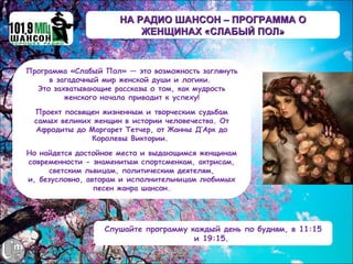 НА РАДИО ШАНСОН – ПРОГРАММА О
                          ЖЕНЩИНАХ «СЛАБЫЙ ПОЛ»


Программа «Слабый Пол» — это возможность заглянуть
     в загадочный мир женской души и логики.
  Это захватывающие рассказы о том, как мудрость
         женского начала приводит к успеху!

  Проект посвящен жизненным и творческим судьбам
  самых великих женщин в истории человечества. От
  Афродиты до Маргарет Тетчер, от Жанны Д’Арк до
               Королевы Виктории.

Но найдется достойное место и выдающимся женщинам
современности - знаменитым спортсменкам, актрисам,
     светским львицам, политическим деятелям,
и, безусловно, авторам и исполнительницам любимых
                 песен жанра шансон.




                  Слушайте программу каждый день по будням, в 11:15
                                      и 19:15.
 