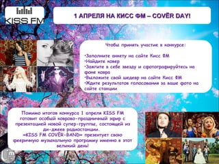 1 АПРЕЛЯ НА КИСС ФМ – COVЁR DAY!



                                   Чтобы принять участие в конкурсе:

                           •Заполните анкету на сайте Кисс ФМ
                           •Найдите ковер
                           •Зажгите в себе звезду и сфотографируйтесь на
                           фоне ковра
                           •Выложите свой шедевр на сайте Кисс ФМ
                           •Ждите результатов голосования за ваше фото на
                           сайте станции




    Помимо итогов конкурса 1 апреля KISS FM
   готовит особый коврово-праздничный эфир с
 презентацией новой супер-группы, состоящей из
             ди-джеев радиостанции.
    «KISS FM COVЁR-BAND» презентует свою
фееричную музыкальную программу именно в этот
                  великий день!
 
