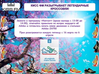 КИСС ФМ РАЗЫГРЫВАЕТ ЛЕГЕНДАРНЫЕ
                      КРОССОВКИ!



Звоните в программу «Контакт» (время выхода с 13:00 до
   14:00), отвечайте правильно на вопрос ведущего об
  Adidas и готовьтесь начать новое движение в стильных
                      Adidas ZX750!
  Приз разыгрывается каждую пятницу с 16 марта по 6
                        апреля
 