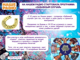 НА НАШЕМ РАДИО СТАРТОВАЛА ПРОГРАММА
                              «ЗАБАВНЫЙ СЛУЧАЙ»



                         С 12 марта на Нашем радио – суперигра «Забавный
                        случай» для тех, кто верит в свою удачу и стремится
                                           выигрывать! 

                         Ежедневно по будням в 14:15 вы услышите о самых
                       невероятных фактах о том, в каких забавный случаях вам
                                     точно улыбнется удача!!!




Для участия в игре необходимо дозвониться в
  студию*, ответить правильно на вопрос
     ведущего и получить в подарок 10
           лотерейных билетов!

Того, кто не смог ответить правильно, ждет
утешительный приз - 5 лотерейных билетов!




  *(044) 377 55 91
 