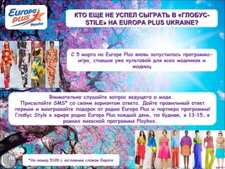 КТО ЕЩЕ НЕ УСПЕЛ СЫГРАТЬ В «ГЛОБУС-
                             STILE» НА EUROPA PLUS UKRAINE?




                         С 5 марта на Europe Plus вновь запустилась программа-
                            игра, ставшая уже культовой для всех модников и
                                                 модниц




             Внимательно слушайте вопрос ведущего о моде.
  Присылайте SMS* со своим вариантом ответа. Дайте правильный ответ
первым и выигрывайте подарок от радио Europa Plus и партнера программы!
Глобус Style в эфире радио Europa Plus каждый день, по будням, в 13:15, в
                  рамках киевской программы Playbox. 




     *На номер 5109 с заглавным словом Европа
 