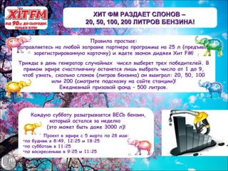 ХИТ ФМ РАЗДАЕТ СЛОНОВ –
                           20, 50, 100, 200 ЛИТРОВ БЕНЗИНА!

                          Правила простые:
Заправляетесь на любой заправке партнера программы на 25 л (предъявив
      зарегистрированную карточку) и ждете звонок диджея Хит FM!
Трижды в день генератор случайных чисел выберет трех победителей. В
  прямом эфире счастливчику останется лишь выбрать число от 1 до 9,
 чтоб узнать, сколько слонов (литров бензина) он выиграл: 20, 50, 100
            или 200 (смотрите подсказку на сайте станции)!
                Ежедневный призовой фонд – 500 литров.




   А Каждую субботу разыгрывается ВЕСЬ бензин,
           который остался за неделю
          (это может быть даже 3000 л)!
           Проект в эфире с 5 марта по 28 мая:
  •по будням в 8:49, 12:25 и 18:25
  •по субботам в 11:25
  •по воскресеньям в 9:25 и 11:25
 