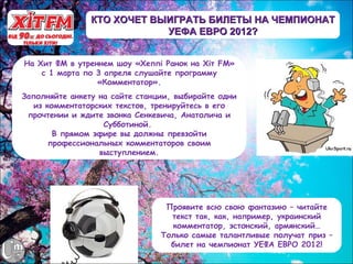КТО ХОЧЕТ ВЫИГРАТЬ БИЛЕТЫ НА ЧЕМПИОНАТ
                            УЕФА ЕВРО 2012?


На Хит ФМ в утреннем шоу «Хеппі Ранок на Хіт FM»
    с 1 марта по 3 апреля слушайте программу
                 «Комментатор».
Заполняйте анкету на сайте станции, выбирайте одни
   из комментаторских текстов, тренируйтесь в его
 прочтении и ждите звонка Сенкевича, Анатолича и
                   Субботиной.
        В прямом эфире вы должны превзойти
       профессиональных комментаторов своим
                  выступлением.




                                 Проявите всю свою фантазию – читайте
                                  текст так, как, например, украинский
                                  комментатор, эстонский, армянский…
                                Только самые талантливые получат приз –
                                  билет на чемпионат УЕФА ЕВРО 2012!
 