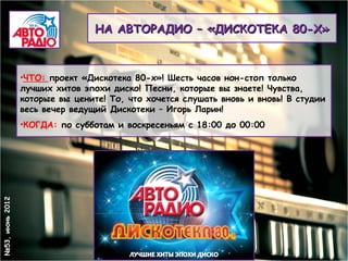 НА АВТОРАДИО – «ДИСКОТЕКА 80-Х»



                 •ЧТО: проект «Дискотека 80-х»! Шесть часов нон-стоп только
                 лучших хитов эпохи диско! Песни, которые вы знаете! Чувства,
                 которые вы цените! То, что хочется слушать вновь и вновь! В студии
                 весь вечер ведущий Дискотеки – Игорь Ларин!
                 •КОГДА: по субботам и воскресеньям с 18:00 до 00:00
№53, июнь 2012
 