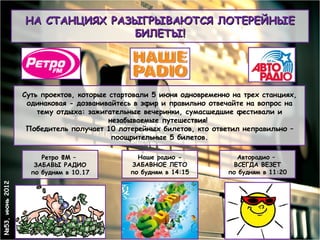 НА СТАНЦИЯХ РАЗЫГРЫВАЮТСЯ ЛОТЕРЕЙНЫЕ
                                БИЛЕТЫ!




                 Суть проектов, которые стартовали 5 июня одновременно на трех станциях,
                  одинаковая - дозванивайтесь в эфир и правильно отвечайте на вопрос на
                     тему отдыха: зажигательные вечеринки, сумасшедшие фестивали и
                                        незабываемые путешествия!
                  Победитель получает 10 лотерейных билетов, кто ответил неправильно –
                                         поощрительные 5 билетов.

                      Ретро ФМ –               Наше радио -             Авторадио –
                    ЗАБАВЫ РАДИО             ЗАБАВНОЕ ЛЕТО             ВСЕГДА ВЕЗЕТ
                   по будням в 10.17         по будням в 14:15        по будням в 11:20
№53, июнь 2012
 