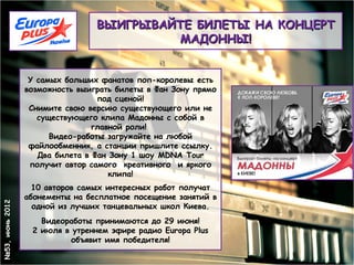 ВЫИГРЫВАЙТЕ БИЛЕТЫ НА КОНЦЕРТ
                                          МАДОННЫ!


                  У самых больших фанатов поп-королевы есть
                 возможность выиграть билеты в Фан Зону прямо
                                  под сценой!
                  Снимите свою версию существующего или не
                    существующего клипа Мадонны с собой в
                                 главной роли!
                       Видео-работы загружайте на любой
                  файлообменник, а станции пришлите ссылку.
                    Два билета в Фан Зону 1 шоу MDNA Tour
                  получит автор самого  креативного  и яркого
                                     клипа!
                   10 авторов самых интересных работ получат
                 абонементы на бесплатное посещение занятий в
№53, июнь 2012




                   одной из лучших танцевальных школ Киева.
                    Видеоработы принимаются до 29 июня!
                  2 июля в утреннем эфире радио Europa Plus
                           объявит имя победителя!
 