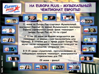 НА EUROPA PLUS – МУЗЫКАЛЬНЫЙ
                              ЧЕМПИОНАТ ЕВРОПЫ!



                    11 июня на Europa Plus стартовал Музыкальный
                 чемпионат Европы! За звание Музыкального чемпиона
                    Европы соревнуются самые яркие «команды» -
                        звезды Europa Plus из 16-ти стран!   
                                          
                     С 11 по 28 июня по будням встречаются две
                    «команды» из разных стран (исполнители или
                  группы). В течение дня в эфире радио Europa Plus
                  звучат песни соперников, слушатели голосуют за
                             музыкантов, отправляя смс.
                    В 9:15 среди слушателей, проголосовавших за
                   победившую накануне «команду», разыгрывается
                               стереосистема для ПК!
№53, июнь 2012




                                 29 июня – финал!
 