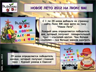 НОВОЕ ЛЕТО 2012 НА ЛЮКС ФМ!



                                        С 1 по 28 июня добавьте на страницу
                                         сайта Люкс ФМ свое фото на тему
                                                   "Новое Лето".
                                        Каждый день определяется победитель
                                       дня, который получает поощрительный
                                         приз - стильный зонтик. Чем больше
                                       «лайков» – тем больше шансов выиграть.
№53, июнь 2012




                 29 июня определяется победитель
                 месяца, который получает главный
                  приз - бурный уикенд в Одессе!
 