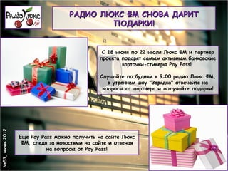 РАДИО ЛЮКС ФМ СНОВА ДАРИТ
                                           ПОДАРКИ!


                                               С 18 июня по 22 июля Люкс ФМ и партнер
                                              проекта подарят самым активным банковские
                                                      карточки-стикеры Pay Pass!

                                              Слушайте по будням в 9:00 радио Люкс ФМ,
                                                 в утреннем шоу "Зарядка" отвечайте на
                                               вопросы от партнера и получайте подарки!
№53, июнь 2012




                 Еще Pay Pass можно получить на сайте Люкс
                  ФМ, следя за новостями на сайте и отвечая
                           на вопросы от Pay Pass!
 