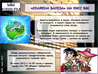 «СКАЖЕНА ВАЛІЗА» НА КИСС ФМ!


                                         Зарегистрируйтесь в акции «Скажена валіза»
                                         и напишите, в какую страну вы планируете
                                                  отправиться этим летом.

                                       Участники акции виртуально попадут в пикантные
                                           ситуации. В зависимости от находчивости
                                         участников будут увеличиваться их шансы на
                                         получение супер-приза - путевки на двоих.




                   Среди промежуточных победителей,
                 которые получат поощрительные призы,
№53, июнь 2012




                       разыграется главный приз.

                 29 июня 2012 в 16:30 часов в прямом
                   эфире Kiss FM объявит победителя
                               проекта.
 