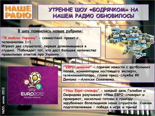 УТРЕННЕ ШОУ «БОДРЯЧКОМ» НА
                                НАШЕМ РАДИО ОБНОВИЛОСЬ!

                 В шоу появились новые рубрики:
  •"Я люблю Украину" - совместный проект с
  телеканалом 1+1.
  Играют два слушателя, первые дозвонившиеся в
  студию. Побеждает тот, кто даст большее количество
  правильных ответов про Украину.


                                     •"ЕВРО-дневник" - горячие новости с футбольных
                                     полей, комментарии настоящего эксперта,
                                     телекомментатора, главы пресс-службы ФК
                                     Динамо —Алексея Семененко.
№53, июнь 2012




                                     •"Наш Евро-словарь" - каждый день Галибин и
                                     Свиридова разучивают «Наш ЕВРО-словарь» и
                                     проверяют, насколько готовы к приезду
                                     зарубежных болельщиков наши слушатели. Самым
                                     подготовленным – победа в игре и призы!
 