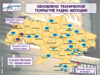 ОБНОВЛЕНО ТЕХНИЧЕСКОЕ
                                      ПОКРЫТИЕ РАДИО МЕЛОДИЯ

                 Мелодия вместо
                   Шарманки


                      Нововолынск
                                                                 Ахтырка




                                                         Кременчуг

                                                                                  Краматорск


                     Мелодия вместо
                                            Вознесенск
                      Мюзик радио
                                                                Энергодар        Пологи
                                                                            Токмак
                                                                                       Мариуполь
                                                                     Мелитополь
                                                                               Бердянск
№53, июнь 2012




                   У радио Мелодия
                   31 передатчиков                                              Керчь
                                                  Евпатория

                                                                                Мелодия вместо
                                                  Севастополь
                                                                Ялта              Авторадио
 