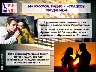 НА РУССКОМ РАДИО – «СЛАДКОЕ
                                         СВИДАНИЕ»!


                                            Пригласите свою «половинку» на
                                        свидание в прямом эфире Русского Радио!
                                          Регистрируйтесь на сайте станции и по
                                          будням около 10.00 ожидайте звонка от
                                         ведущих шоу «Будильники на Русском».




                  Если любимый/любимая скажет
№53, июнь 2012




                      заветное «ДА!», вас ждет
                 незабываемое «Сладкое свидание»
                        и подарки для двоих!
 