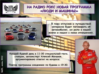 НА РАДИО РОКС НОВАЯ ПРОГРАММА
                                    «ЛЮДИ И МАШИНЫ»


                                                 В пору отпусков и путешествий
                                                 интересно будет поговорить об
                                                 автомобилях, их роли в нашей
                                               жизни и наших с ними отношениях.




                 Каждый будний день в 11:30 специальный гость
                     станции, автоэксперт Алексей Мочанов,
№53, июнь 2012




                      аргументировано ответит на вопросы.

                 Повтор программы ежедневно по будням в 19:30.
 