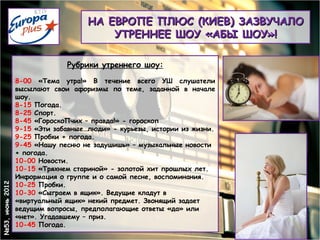НА ЕВРОПЕ ПЛЮС (КИЕВ) ЗАЗВУЧАЛО
                                        УТРЕННЕЕ ШОУ «АБЫ ШОУ»!

                              Рубрики утреннего шоу:
                 8-00 «Тема утра!» В течение всего УШ слушатели
                 высылают свои афоризмы по теме, заданной в начале
                 шоу.
                 8-15 Погода.
                 8-25 Спорт.
                 8-45 «ГороскоПчих – правда!» - гороскоп
                 9-15 «Эти забавные…люди» - курьезы, истории из жизни.
                 9-25 Пробки + погода.
                 9-45 «Нашу песню не задушишь» – музыкальные новости
                 + погода.
                 10-00 Новости.
                 10-15 «Тряхнем стариной» - золотой хит прошлых лет.
                 Информация о группе и о самой песне, воспоминания.
                 10-25 Пробки.
№53, июнь 2012




                 10-30 «Сыграем в ящик». Ведущие кладут в
                 «виртуальный ящик» некий предмет. Звонящий задает
                 ведущим вопросы, предполагающие ответы «да» или
                 «нет». Угадавшему – приз.
                 10-45 Погода.
 