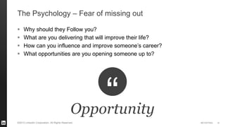 #STAFFING 
©2013 LinkedIn Corporation. All Rights Reserved. 
The Psychology – Fear of missing out 
Why should they Follow you? 
What are you delivering that will improve their life? 
How can you influence and improve someone’s career? 
What opportunities are you opening someone up to? 
15 
Opportunity  