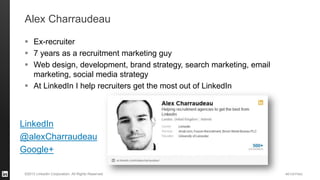 #STAFFING 
©2013 LinkedIn Corporation. All Rights Reserved. 
Alex Charraudeau 
Ex-recruiter 
7 years as a recruitment marketing guy 
Web design, development, brand strategy, search marketing, email marketing, social media strategy 
At LinkedIn I help recruiters get the most out of LinkedIn 
LinkedIn 
@alexCharraudeau 
Google+  