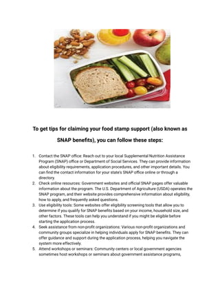 To get tips for claiming your food stamp support (also known as
SNAP benefits), you can follow these steps:
1. Contact the SNAP office: Reach out to your local Supplemental Nutrition Assistance
Program (SNAP) office or Department of Social Services. They can provide information
about eligibility requirements, application procedures, and other important details. You
can find the contact information for your state's SNAP office online or through a
directory.
2. Check online resources: Government websites and official SNAP pages offer valuable
information about the program. The U.S. Department of Agriculture (USDA) operates the
SNAP program, and their website provides comprehensive information about eligibility,
how to apply, and frequently asked questions.
3. Use eligibility tools: Some websites offer eligibility screening tools that allow you to
determine if you qualify for SNAP benefits based on your income, household size, and
other factors. These tools can help you understand if you might be eligible before
starting the application process.
4. Seek assistance from non-profit organizations: Various non-profit organizations and
community groups specialize in helping individuals apply for SNAP benefits. They can
offer guidance and support during the application process, helping you navigate the
system more effectively.
5. Attend workshops or seminars: Community centers or local government agencies
sometimes host workshops or seminars about government assistance programs,
 