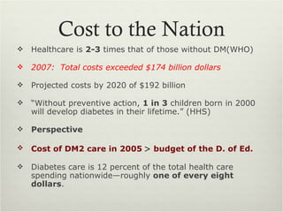 Cost to the Nation
   Healthcare is 2-3 times that of those without DM(WHO)

   2007: Total costs exceeded $174 billion dollars

   Projected costs by 2020 of $192 billion

   “Without preventive action, 1 in 3 children born in 2000
    will develop diabetes in their lifetime.” (HHS)

   Perspective

   Cost of DM2 care in 2005 > budget of the D. of Ed.

   Diabetes care is 12 percent of the total health care
    spending nationwide—roughly one of every eight
    dollars.
 