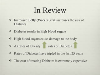 In Review
 Increased Belly (Visceral) fat increases the risk of
   Diabetes

 Diabetes results in high blood sugars

 High blood sugars cause damage to the body

 As rates of Obesity       rates of Diabetes

 Rates of Diabetes have tripled in the last 25 years

 The cost of treating Diabetes is extremely expensive
 