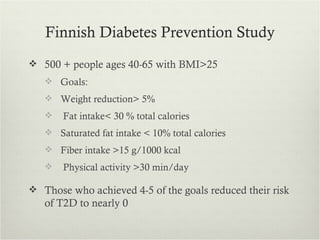 Finnish Diabetes Prevention Study
 500 + people ages 40-65 with BMI>25
    Goals:
    Weight reduction> 5%
      Fat intake< 30 % total calories
    Saturated fat intake < 10% total calories
    Fiber intake >15 g/1000 kcal
      Physical activity >30 min/day

 Those who achieved 4-5 of the goals reduced their risk
   of T2D to nearly 0
 
