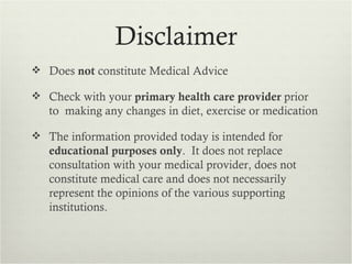 Disclaimer
 Does not constitute Medical Advice

 Check with your primary health care provider prior
   to making any changes in diet, exercise or medication

 The information provided today is intended for
   educational purposes only. It does not replace
   consultation with your medical provider, does not
   constitute medical care and does not necessarily
   represent the opinions of the various supporting
   institutions.
 