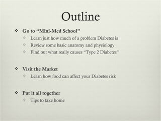 Outline
 Go to “Mini-Med School”
      Learn just how much of a problem Diabetes is
      Review some basic anatomy and physiology
      Find out what really causes “Type 2 Diabetes”


 Visit the Market
      Learn how food can affect your Diabetes risk


 Put it all together
      Tips to take home
 