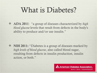 What is Diabetes?
 ADA 2011: “a group of diseases characterized by high
   blood glucose levels that result from defects in the body's
   ability to produce and/or use insulin.”



 NIH 2011: “Diabetes is a group of diseases marked by
   high levels of blood glucose, also called blood sugar,
   resulting from defects in insulin production, insulin
   action, or both.”
 