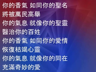 你的香氣 如同你的聖名
將被萬民高舉
你的氣息 就像你的聖靈
醫治你的百姓
你的香氣 如同你的愛情
恢復枯竭心靈
你的氣息 就像你的同在
充滿奇妙的愛
 