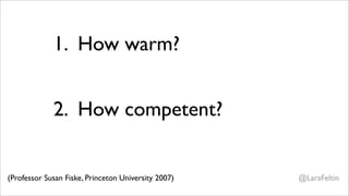 1. How warm?
                     Is this person a friend or a foe?


             2. How competent?
                     If a foe, CAN they hurt me?
                     If a friend, CAN they help me?
(Professor Susan Fiske, Princeton University 2007)       @LaraFeltin
 