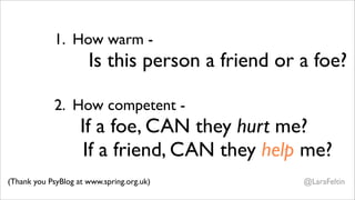 1. How warm -
                      Is this person a friend or a foe?

             2. How competent -
                    If a foe, CAN they hurt me?
                     If a friend, CAN they help me?
(Thank you PsyBlog at www.spring.org.uk)         @LaraFeltin
 