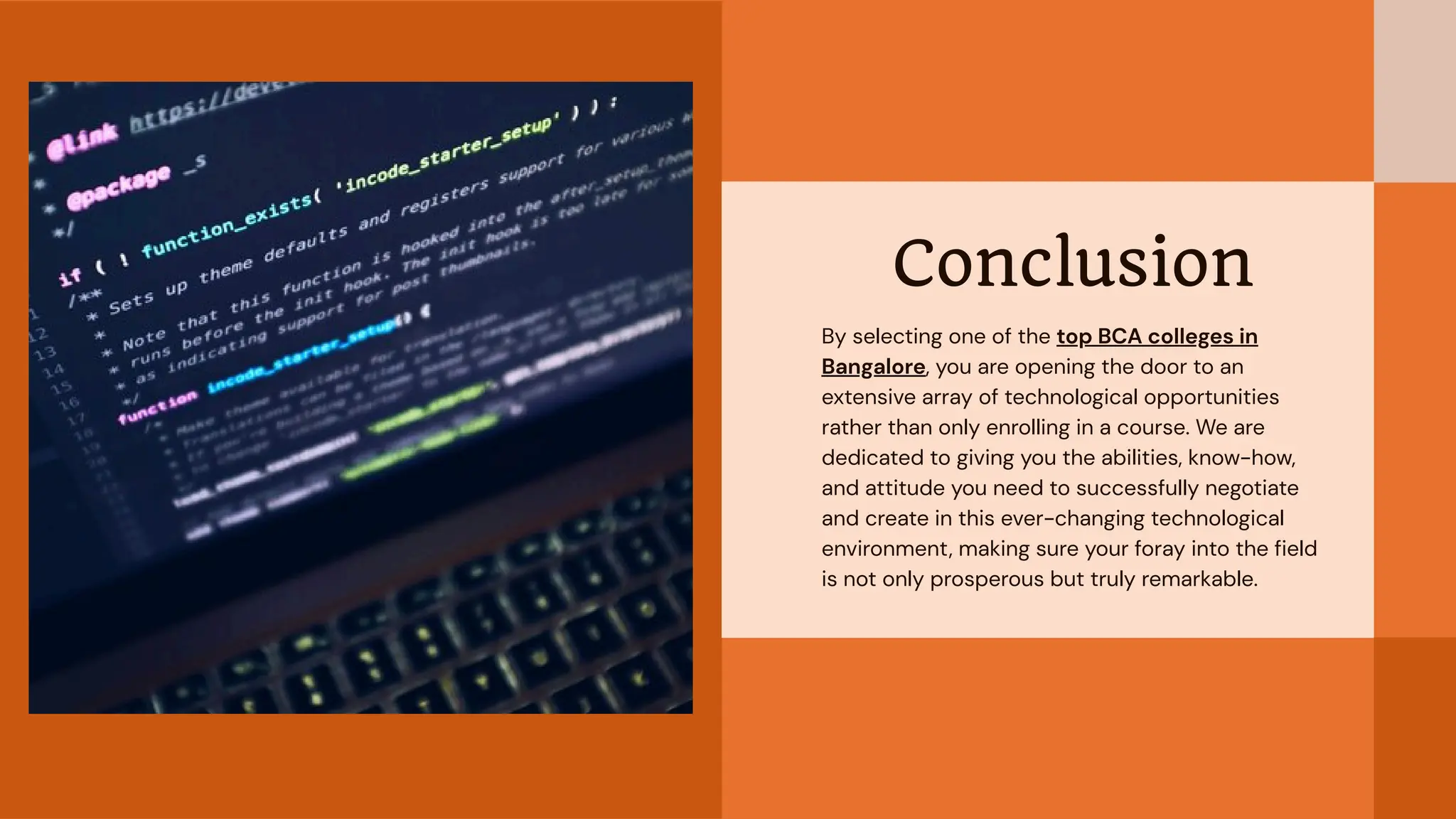 Conclusion
By selecting one of the top BCA colleges in
Bangalore, you are opening the door to an
extensive array of technological opportunities
rather than only enrolling in a course. We are
dedicated to giving you the abilities, know-how,
and attitude you need to successfully negotiate
and create in this ever-changing technological
environment, making sure your foray into the field
is not only prosperous but truly remarkable.
 