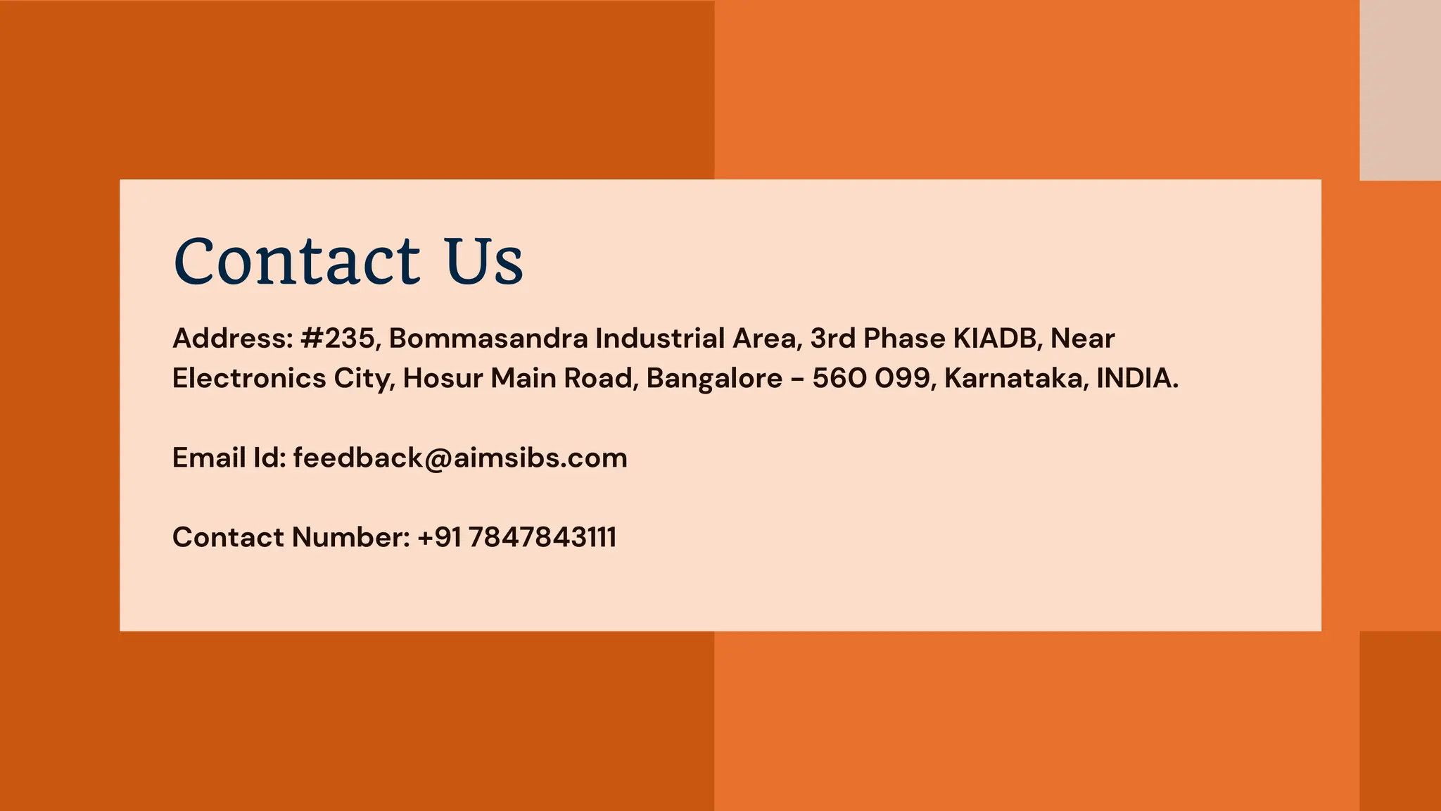 Contact Us
Address: #235, Bommasandra Industrial Area, 3rd Phase KIADB, Near
Electronics City, Hosur Main Road, Bangalore - 560 099, Karnataka, INDIA.
Email Id: feedback@aimsibs.com
Contact Number: +91 7847843111
 