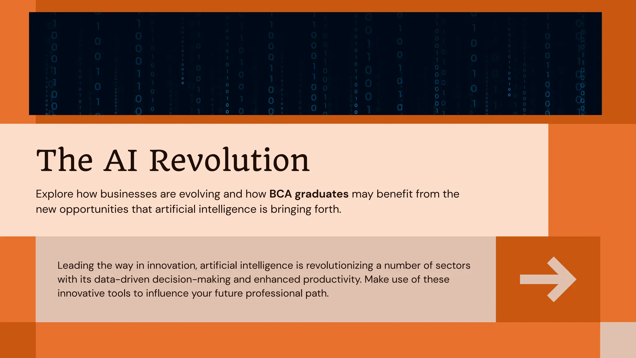 Leading the way in innovation, artificial intelligence is revolutionizing a number of sectors
with its data-driven decision-making and enhanced productivity. Make use of these
innovative tools to influence your future professional path.
The AI Revolution
Explore how businesses are evolving and how BCA graduates may benefit from the
new opportunities that artificial intelligence is bringing forth.
 