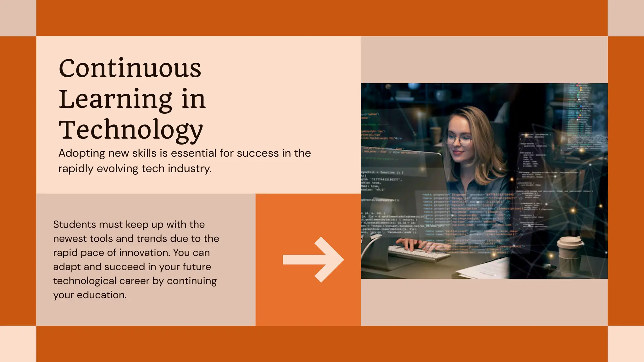 Students must keep up with the
newest tools and trends due to the
rapid pace of innovation. You can
adapt and succeed in your future
technological career by continuing
your education.
Continuous
Learning in
Technology
Adopting new skills is essential for success in the
rapidly evolving tech industry.
 