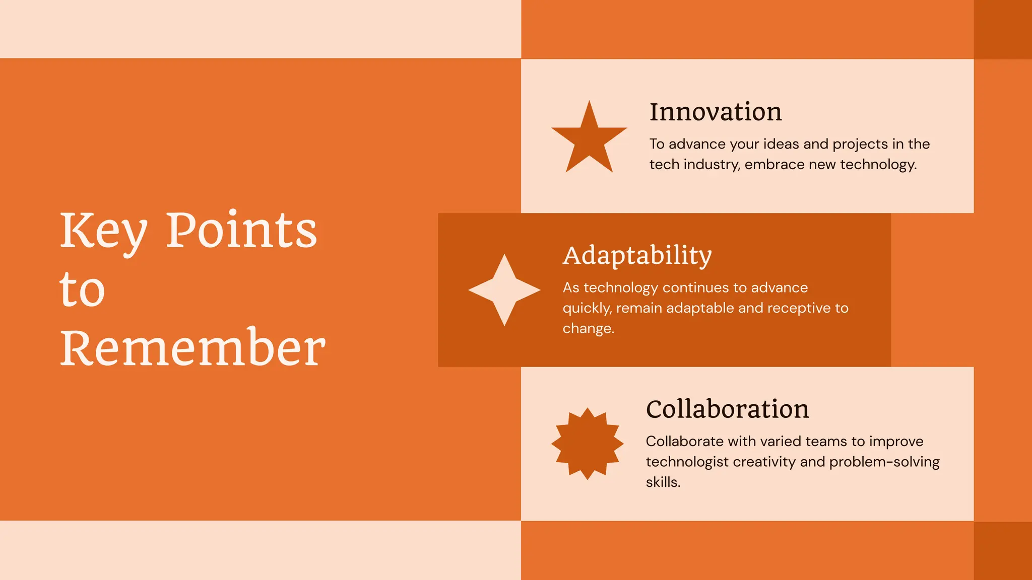 Innovation
To advance your ideas and projects in the
tech industry, embrace new technology.
Key Points
to
Remember
Adaptability
As technology continues to advance
quickly, remain adaptable and receptive to
change.
Collaboration
Collaborate with varied teams to improve
technologist creativity and problem-solving
skills.
 