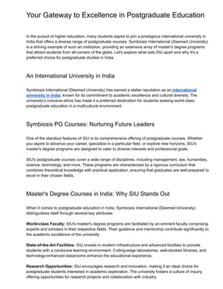 Your Gateway to Excellence in Postgraduate Education
In the pursuit of higher education, many students aspire to join a prestigious international university in
India that offers a diverse range of postgraduate courses. Symbiosis International (Deemed University)
is a shining example of such an institution, providing an extensive array of master's degree programs
that attract students from all corners of the globe. Let's explore what sets SIU apart and why it's a
preferred choice for postgraduate studies in India.
An International University in India
Symbiosis International (Deemed University) has earned a stellar reputation as an international
university in India, known for its commitment to academic excellence and cultural diversity. The
university's inclusive ethos has made it a preferred destination for students seeking world-class
postgraduate education in a multicultural environment.
Symbiosis PG Courses: Nurturing Future Leaders
One of the standout features of SIU is its comprehensive offering of postgraduate courses. Whether
you aspire to advance your career, specialize in a particular field, or explore new horizons, SIU's
master's degree programs are designed to cater to diverse interests and professional goals.
SIU's postgraduate courses cover a wide range of disciplines, including management, law, humanities,
science, technology, and more. These programs are characterized by a rigorous curriculum that
combines theoretical knowledge with practical application, ensuring that graduates are well-prepared to
excel in their chosen fields.
Master's Degree Courses in India: Why SIU Stands Out
When it comes to postgraduate education in India, Symbiosis International (Deemed University)
distinguishes itself through several key attributes:
World-class Faculty: SIU's master's degree programs are facilitated by an eminent faculty comprising
experts and scholars in their respective fields. Their guidance and mentorship contribute significantly to
the academic excellence of the university.
State-of-the-Art Facilities: SIU invests in modern infrastructure and advanced facilities to provide
students with a conducive learning environment. Cutting-edge laboratories, well-stocked libraries, and
technology-enhanced classrooms enhance the educational experience.
Research Opportunities: SIU encourages research and innovation, making it an ideal choice for
postgraduate students interested in academic exploration. The university fosters a culture of inquiry,
offering opportunities for research projects and collaboration with industry.
 