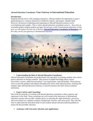 Abroad Education Consultants: Your Gateway to International Education
Introduction:
Studying abroad can be a life-changing experience, offering students the opportunity to gain a
global perspective, immerse themselves in different cultures, and acquire valuable skills.
However, the process of planning and organizing an Abroad Education journey can be
overwhelming and complex. This is where abroad education consultants come in – they serve as
invaluable guides, helping students navigate the intricate world of international education. In this
post, we will explore the role one of the best Abroad Education Consultants in Bangalore and
how they can be your gateway to international education.
1. Understanding the Role of Abroad Education Consultants:
Abroad Education Consultants are professionals who specialize in assisting students who wish to
pursue education in foreign countries. They possess in-depth knowledge about various
universities, courses, admission procedures, visa requirements, and scholarships. Their primary
role is to provide guidance and support throughout the entire study abroad journey, ensuring that
students make informed decisions and have a smooth transition into their chosen academic
institutions.
2. Expert Advice and Counseling:
One of the key benefits of working with abroad education consultants is their expertise and
experience in the field. These consultants are well-versed in the intricacies of international
education systems and can offer valuable advice on choosing the right destination, university,
and course based on a student's academic background, interests, and career goals. They take the
time to understand the individual needs of each student and provide personalized guidance to
ensure the best possible outcomes.
3. Assistance with University Selection and Applications:
 