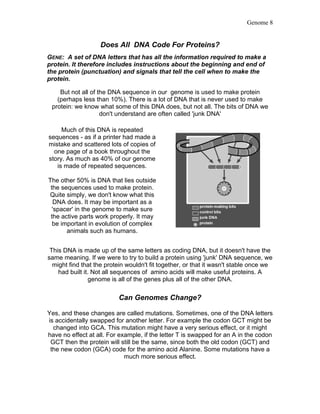 Genome 8


                   Does All DNA Code For Proteins?
GENE: A set of DNA letters that has all the information required to make a
protein. It therefore includes instructions about the beginning and end of
the protein (punctuation) and signals that tell the cell when to make the
protein.

    But not all of the DNA sequence in our genome is used to make protein
   (perhaps less than 10%). There is a lot of DNA that is never used to make
 protein: we know what some of this DNA does, but not all. The bits of DNA we
                    don't understand are often called 'junk DNA'

     Much of this DNA is repeated
sequences - as if a printer had made a
mistake and scattered lots of copies of
  one page of a book throughout the
story. As much as 40% of our genome
   is made of repeated sequences.

The other 50% is DNA that lies outside
 the sequences used to make protein.
Quite simply, we don't know what this
   DNA does. It may be important as a
  'spacer' in the genome to make sure
 the active parts work properly. It may
  be important in evolution of complex
       animals such as humans.


 This DNA is made up of the same letters as coding DNA, but it doesn't have the
same meaning. If we were to try to build a protein using 'junk' DNA sequence, we
  might find that the protein wouldn't fit together, or that it wasn't stable once we
    had built it. Not all sequences of amino acids will make useful proteins. A
                genome is all of the genes plus all of the other DNA.

                          Can Genomes Change?

Yes, and these changes are called mutations. Sometimes, one of the DNA letters
is accidentally swapped for another letter. For example the codon GCT might be
  changed into GCA. This mutation might have a very serious effect, or it might
have no effect at all. For example, if the letter T is swapped for an A in the codon
 GCT then the protein will still be the same, since both the old codon (GCT) and
 the new codon (GCA) code for the amino acid Alanine. Some mutations have a
                             much more serious effect.
 