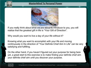 MasterMind To Personal Power If you really think about what we are about to introduce to you, you will realize that the greatest gift in life is “Your Gift of Direction”.  Why would you want to live a day of your life without it?  Knowing what you want to accomplish with your life and moving continuously in the direction of “Your Definite Chief Aim In Life” can be very satisfying and fulfilling.  On the other hand, if you haven’t figured out your purpose for being here yet, a great start to this exercise is to make finding your definite chief aim your definite chief aim until you discover your purpose. 