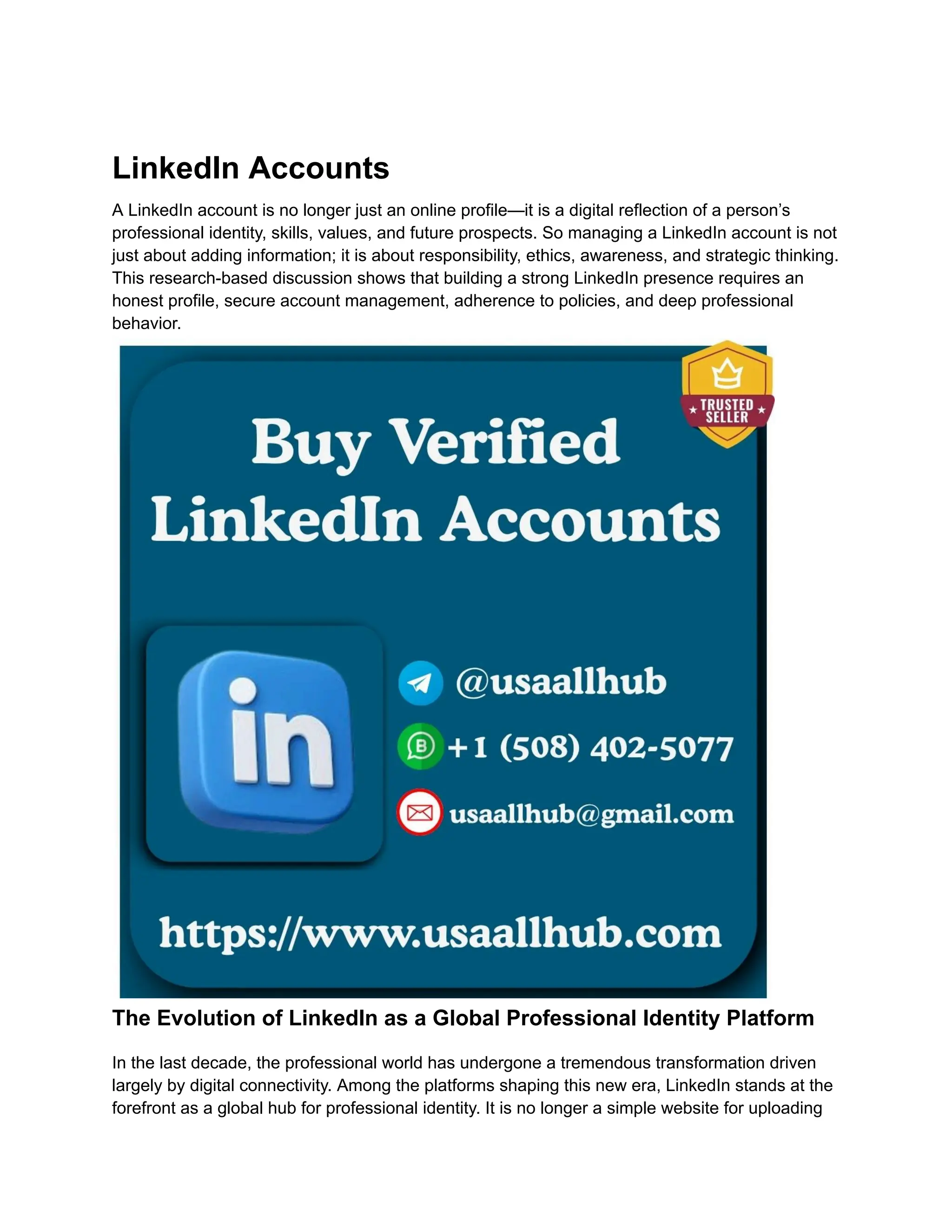 LinkedIn Accounts
A LinkedIn account is no longer just an online profile—it is a digital reflection of a person’s
professional identity, skills, values, and future prospects. So managing a LinkedIn account is not
just about adding information; it is about responsibility, ethics, awareness, and strategic thinking.
This research-based discussion shows that building a strong LinkedIn presence requires an
honest profile, secure account management, adherence to policies, and deep professional
behavior.
The Evolution of LinkedIn as a Global Professional Identity Platform
In the last decade, the professional world has undergone a tremendous transformation driven
largely by digital connectivity. Among the platforms shaping this new era, LinkedIn stands at the
forefront as a global hub for professional identity. It is no longer a simple website for uploading
 