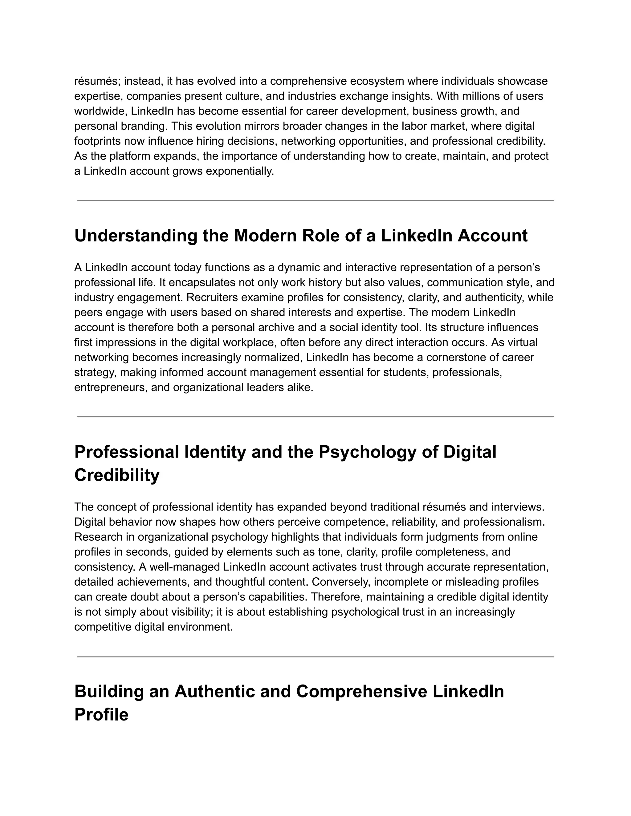 résumés; instead, it has evolved into a comprehensive ecosystem where individuals showcase
expertise, companies present culture, and industries exchange insights. With millions of users
worldwide, LinkedIn has become essential for career development, business growth, and
personal branding. This evolution mirrors broader changes in the labor market, where digital
footprints now influence hiring decisions, networking opportunities, and professional credibility.
As the platform expands, the importance of understanding how to create, maintain, and protect
a LinkedIn account grows exponentially.
Understanding the Modern Role of a LinkedIn Account
A LinkedIn account today functions as a dynamic and interactive representation of a person’s
professional life. It encapsulates not only work history but also values, communication style, and
industry engagement. Recruiters examine profiles for consistency, clarity, and authenticity, while
peers engage with users based on shared interests and expertise. The modern LinkedIn
account is therefore both a personal archive and a social identity tool. Its structure influences
first impressions in the digital workplace, often before any direct interaction occurs. As virtual
networking becomes increasingly normalized, LinkedIn has become a cornerstone of career
strategy, making informed account management essential for students, professionals,
entrepreneurs, and organizational leaders alike.
Professional Identity and the Psychology of Digital
Credibility
The concept of professional identity has expanded beyond traditional résumés and interviews.
Digital behavior now shapes how others perceive competence, reliability, and professionalism.
Research in organizational psychology highlights that individuals form judgments from online
profiles in seconds, guided by elements such as tone, clarity, profile completeness, and
consistency. A well-managed LinkedIn account activates trust through accurate representation,
detailed achievements, and thoughtful content. Conversely, incomplete or misleading profiles
can create doubt about a person’s capabilities. Therefore, maintaining a credible digital identity
is not simply about visibility; it is about establishing psychological trust in an increasingly
competitive digital environment.
Building an Authentic and Comprehensive LinkedIn
Profile
 
