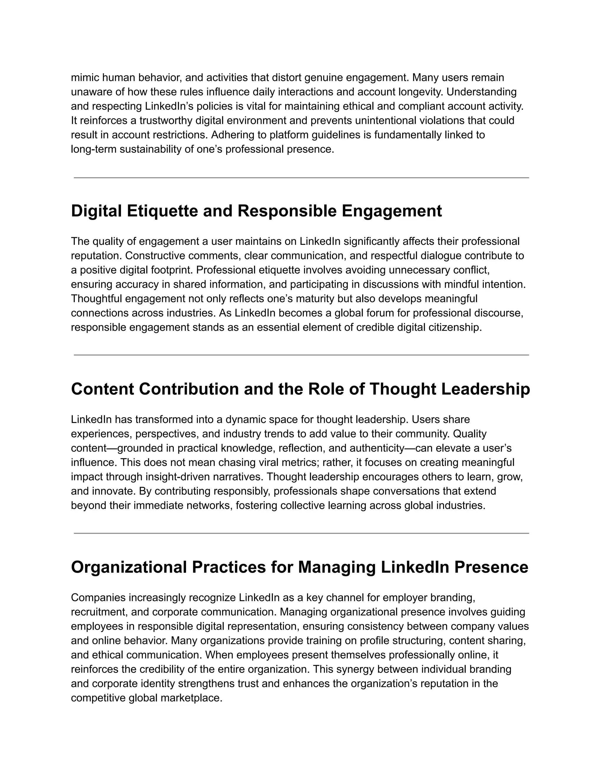 mimic human behavior, and activities that distort genuine engagement. Many users remain
unaware of how these rules influence daily interactions and account longevity. Understanding
and respecting LinkedIn’s policies is vital for maintaining ethical and compliant account activity.
It reinforces a trustworthy digital environment and prevents unintentional violations that could
result in account restrictions. Adhering to platform guidelines is fundamentally linked to
long-term sustainability of one’s professional presence.
Digital Etiquette and Responsible Engagement
The quality of engagement a user maintains on LinkedIn significantly affects their professional
reputation. Constructive comments, clear communication, and respectful dialogue contribute to
a positive digital footprint. Professional etiquette involves avoiding unnecessary conflict,
ensuring accuracy in shared information, and participating in discussions with mindful intention.
Thoughtful engagement not only reflects one’s maturity but also develops meaningful
connections across industries. As LinkedIn becomes a global forum for professional discourse,
responsible engagement stands as an essential element of credible digital citizenship.
Content Contribution and the Role of Thought Leadership
LinkedIn has transformed into a dynamic space for thought leadership. Users share
experiences, perspectives, and industry trends to add value to their community. Quality
content—grounded in practical knowledge, reflection, and authenticity—can elevate a user’s
influence. This does not mean chasing viral metrics; rather, it focuses on creating meaningful
impact through insight-driven narratives. Thought leadership encourages others to learn, grow,
and innovate. By contributing responsibly, professionals shape conversations that extend
beyond their immediate networks, fostering collective learning across global industries.
Organizational Practices for Managing LinkedIn Presence
Companies increasingly recognize LinkedIn as a key channel for employer branding,
recruitment, and corporate communication. Managing organizational presence involves guiding
employees in responsible digital representation, ensuring consistency between company values
and online behavior. Many organizations provide training on profile structuring, content sharing,
and ethical communication. When employees present themselves professionally online, it
reinforces the credibility of the entire organization. This synergy between individual branding
and corporate identity strengthens trust and enhances the organization’s reputation in the
competitive global marketplace.
 