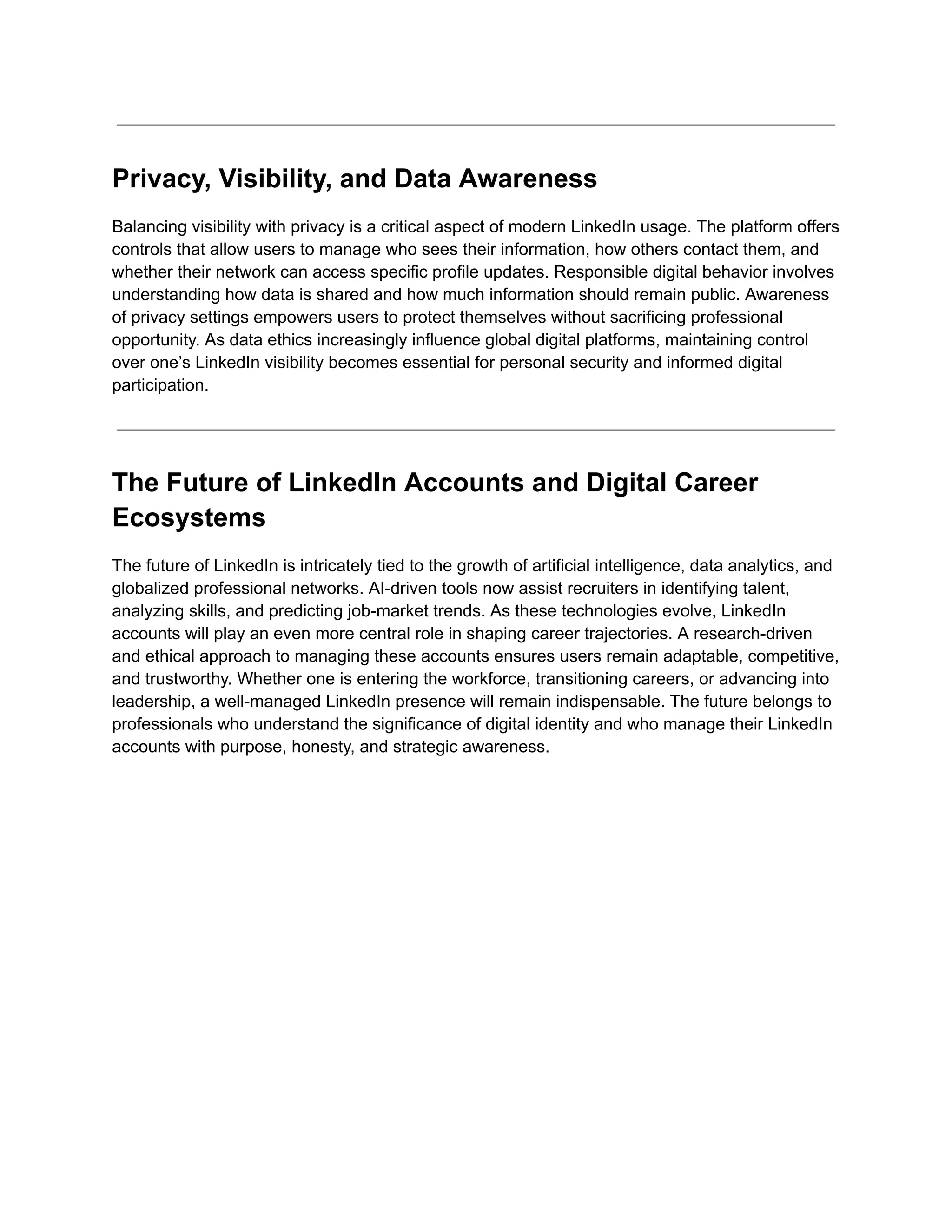 Privacy, Visibility, and Data Awareness
Balancing visibility with privacy is a critical aspect of modern LinkedIn usage. The platform offers
controls that allow users to manage who sees their information, how others contact them, and
whether their network can access specific profile updates. Responsible digital behavior involves
understanding how data is shared and how much information should remain public. Awareness
of privacy settings empowers users to protect themselves without sacrificing professional
opportunity. As data ethics increasingly influence global digital platforms, maintaining control
over one’s LinkedIn visibility becomes essential for personal security and informed digital
participation.
The Future of LinkedIn Accounts and Digital Career
Ecosystems
The future of LinkedIn is intricately tied to the growth of artificial intelligence, data analytics, and
globalized professional networks. AI-driven tools now assist recruiters in identifying talent,
analyzing skills, and predicting job-market trends. As these technologies evolve, LinkedIn
accounts will play an even more central role in shaping career trajectories. A research-driven
and ethical approach to managing these accounts ensures users remain adaptable, competitive,
and trustworthy. Whether one is entering the workforce, transitioning careers, or advancing into
leadership, a well-managed LinkedIn presence will remain indispensable. The future belongs to
professionals who understand the significance of digital identity and who manage their LinkedIn
accounts with purpose, honesty, and strategic awareness.
 