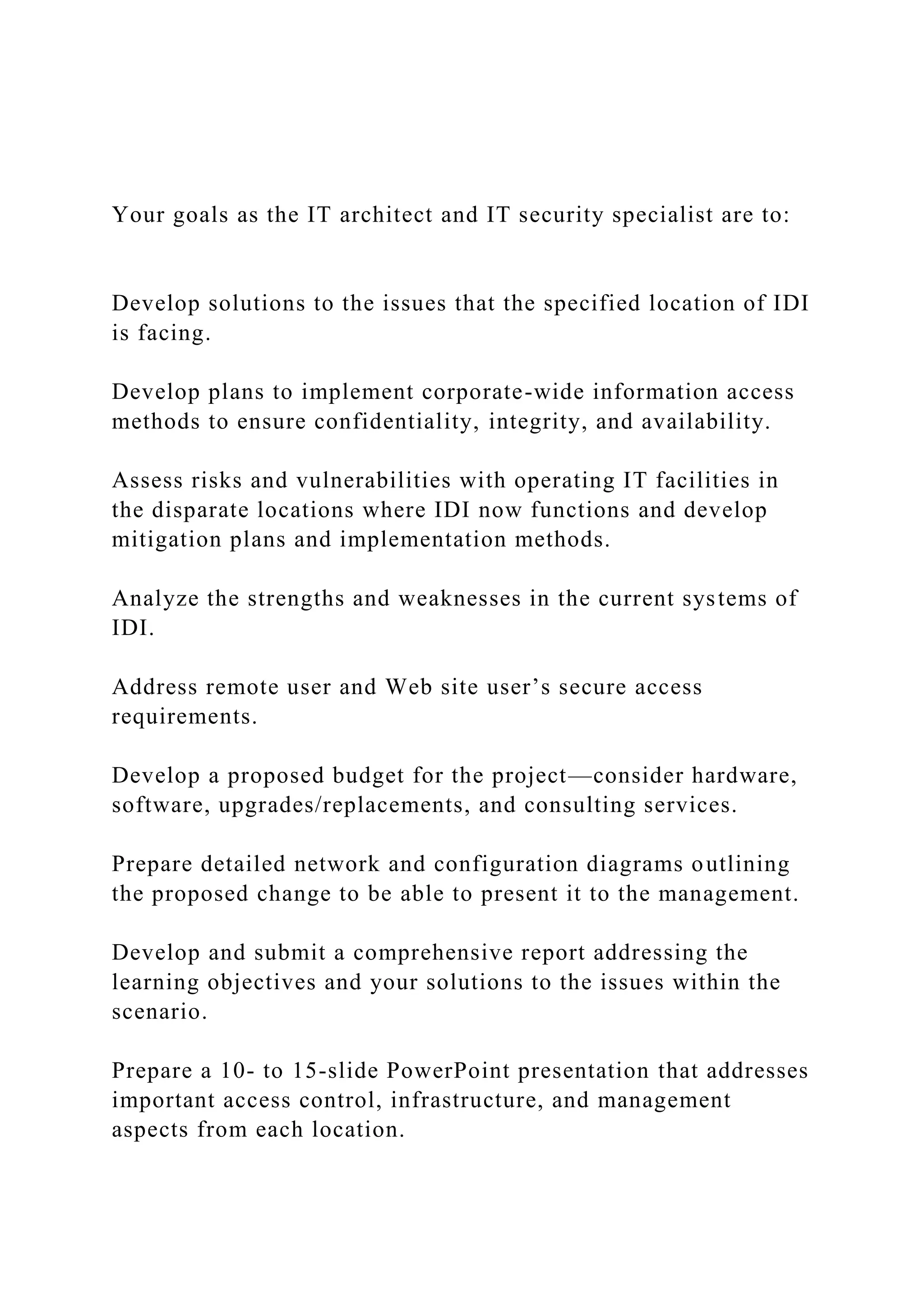 Your goals as the IT architect and IT security specialist are to:
Develop solutions to the issues that the specified location of IDI
is facing.
Develop plans to implement corporate-wide information access
methods to ensure confidentiality, integrity, and availability.
Assess risks and vulnerabilities with operating IT facilities in
the disparate locations where IDI now functions and develop
mitigation plans and implementation methods.
Analyze the strengths and weaknesses in the current systems of
IDI.
Address remote user and Web site user’s secure access
requirements.
Develop a proposed budget for the project—consider hardware,
software, upgrades/replacements, and consulting services.
Prepare detailed network and configuration diagrams outlining
the proposed change to be able to present it to the management.
Develop and submit a comprehensive report addressing the
learning objectives and your solutions to the issues within the
scenario.
Prepare a 10- to 15-slide PowerPoint presentation that addresses
important access control, infrastructure, and management
aspects from each location.