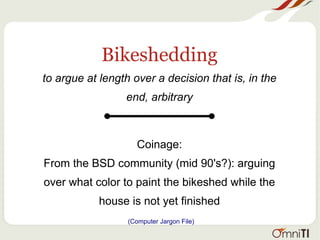 Bikeshedding
to argue at length over a decision that is, in the
end, arbitrary
Coinage:
From the BSD community (mid 90's?): arguing
over what color to paint the bikeshed while the
house is not yet finished
(Computer Jargon File)
 