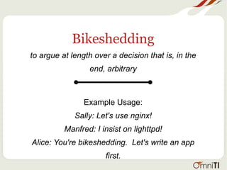 Bikeshedding
to argue at length over a decision that is, in the
end, arbitrary
Example Usage:
Sally: Let's use nginx!
Manfred: I insist on lighttpd!
Alice: You're bikeshedding. Let's write an app
first.
 