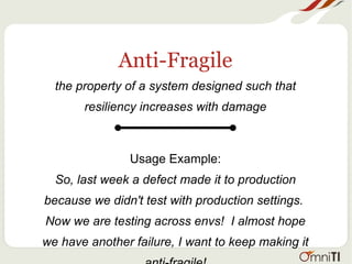 Anti-Fragile
the property of a system designed such that
resiliency increases with damage
Usage Example:
So, last week a defect made it to production
because we didn't test with production settings.
Now we are testing across envs! I almost hope
we have another failure, I want to keep making it
 